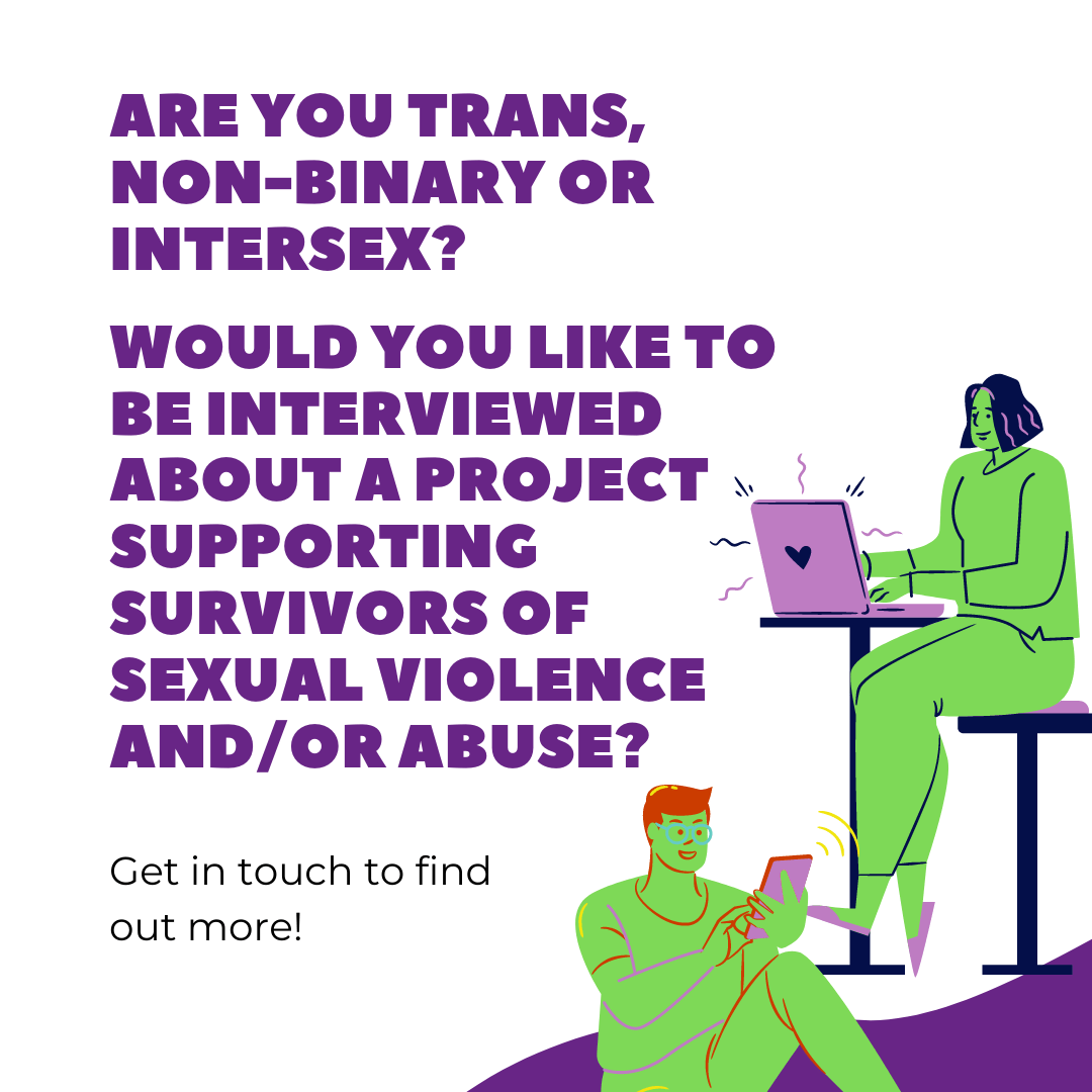 are you trans, non-binary or intersex? would you like to be interviewed about a project supporting survivors of sexual violence and/or abuse? Get in touch to find out more!