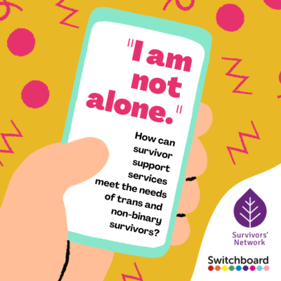 Cartoon illustration of a white skin hand holding a light blue phone with a white screen. The phone screen features large pink text that reads, “I am not alone.” and smaller black text that reads, “How can survivor support services meet the needs of trans and non-binary survivors?”. Cartoon displayed on a yellow background, and surrounded by pink doodled circles, zigzags and loops. Bottom RHS corner features a white fold displaying the Survivors’ Network and Switchboard logos.